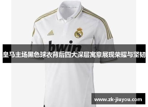 皇马主场黑色球衣背后四大深层寓意展现荣耀与坚韧