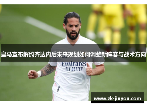 皇马宣布解约齐达内后未来规划如何调整新阵容与战术方向
