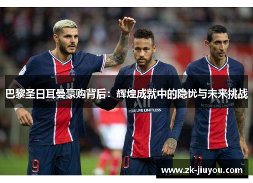 巴黎圣日耳曼豪购背后:辉煌成就中的隐忧与未来挑战 巴黎圣日耳曼豪购背后:辉煌成就中的隐忧与未来挑战
