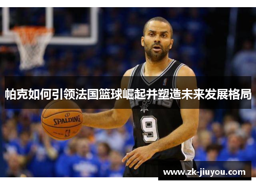 帕克如何引领法国篮球崛起并塑造未来发展格局 帕克如何引领法国篮球崛起并塑造未来发展格局