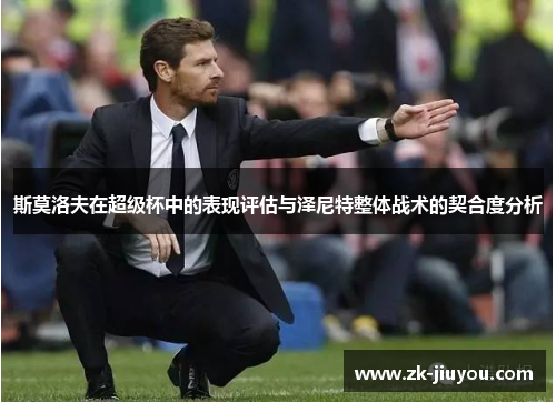 斯莫洛夫在超级杯中的表现评估与泽尼特整体战术的契合度分析 斯莫洛夫在超级杯中的表现评估与泽尼特整体战术的契合度分析