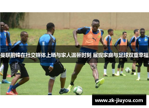 曼联前锋在社交媒体上晒与家人温馨时刻 展现家庭与足球双重幸福