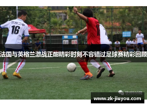 法国与英格兰激战正酣精彩时刻不容错过足球赛精彩回顾
