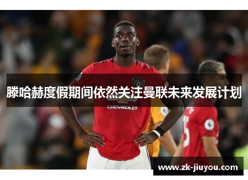 滕哈赫度假期间依然关注曼联未来发展计划