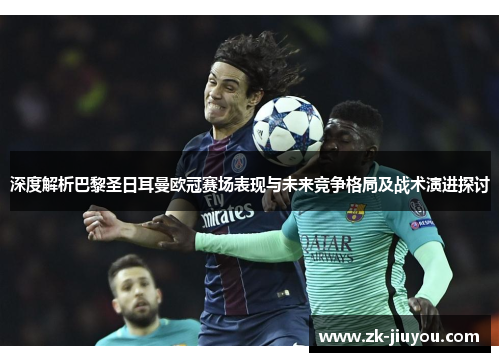 深度解析巴黎圣日耳曼欧冠赛场表现与未来竞争格局及战术演进探讨