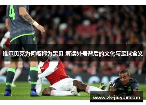 维尔贝克为何被称为黑贝 解读外号背后的文化与足球含义