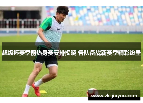 超级杯赛季前热身赛安排揭晓 各队备战新赛季精彩纷呈