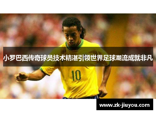 小罗巴西传奇球员技术精湛引领世界足球潮流成就非凡