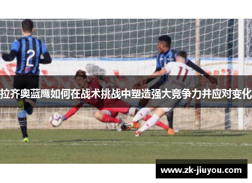 拉齐奥蓝鹰如何在战术挑战中塑造强大竞争力并应对变化 拉齐奥蓝鹰如何在战术挑战中塑造强大竞争力并应对变化