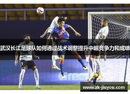 武汉长江足球队如何通过战术调整提升中超竞争力和成绩
