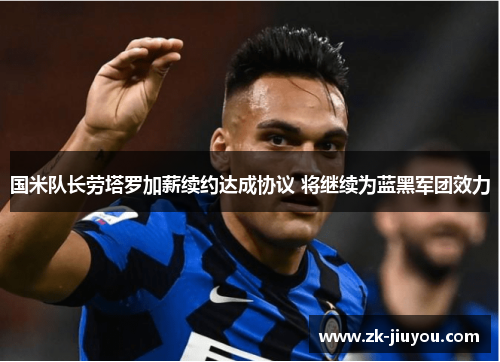 国米队长劳塔罗加薪续约达成协议 将继续为蓝黑军团效力 国米队长劳塔罗加薪续约达成协议 将继续为蓝黑军团效力