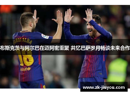 布斯克茨与阿尔巴在迈阿密重聚 共忆巴萨岁月畅谈未来合作