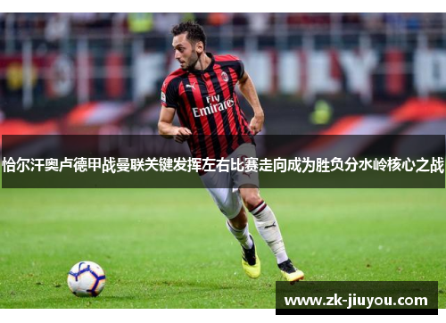 恰尔汗奥卢德甲战曼联关键发挥左右比赛走向成为胜负分水岭核心之战