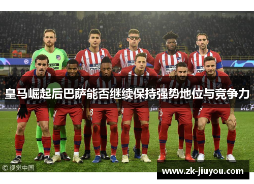 皇马崛起后巴萨能否继续保持强势地位与竞争力 皇马崛起后巴萨能否继续保持强势地位与竞争力