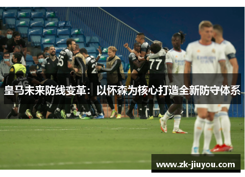 皇马未来防线变革：以怀森为核心打造全新防守体系