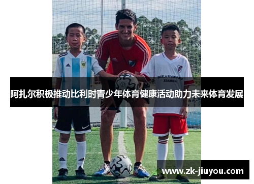 阿扎尔积极推动比利时青少年体育健康活动助力未来体育发展 阿扎尔积极推动比利时青少年体育健康活动助力未来体育发展